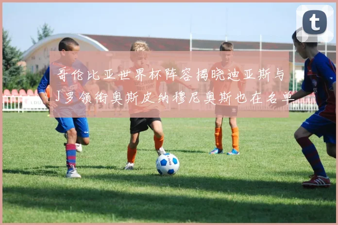 哥伦比亚世界杯阵容揭晓迪亚斯与J罗领衔奥斯皮纳穆尼奥斯也在名单中