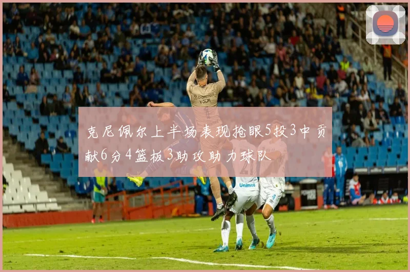 克尼佩尔上半场表现抢眼5投3中贡献6分4篮板3助攻助力球队
