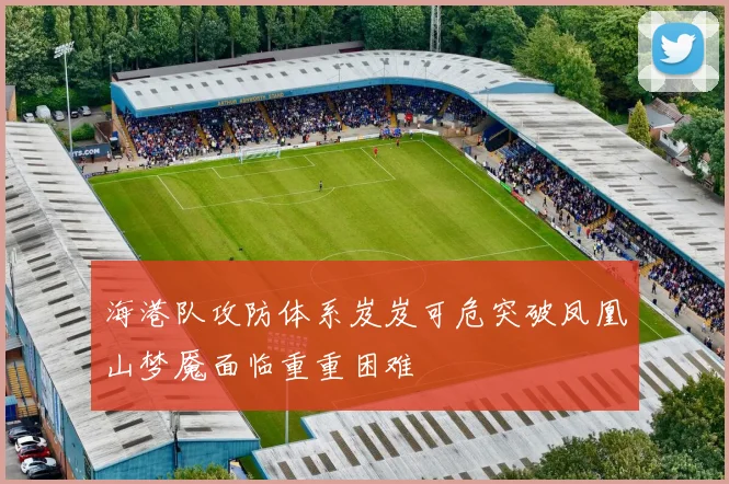 海港队攻防体系岌岌可危突破凤凰山梦魇面临重重困难