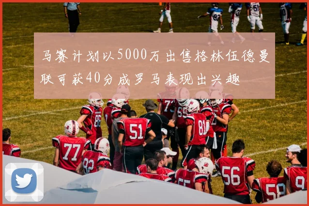 马赛计划以5000万出售格林伍德曼联可获40分成罗马表现出兴趣