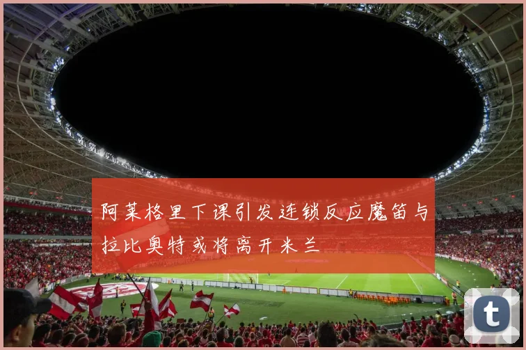 阿莱格里下课引发连锁反应魔笛与拉比奥特或将离开米兰
