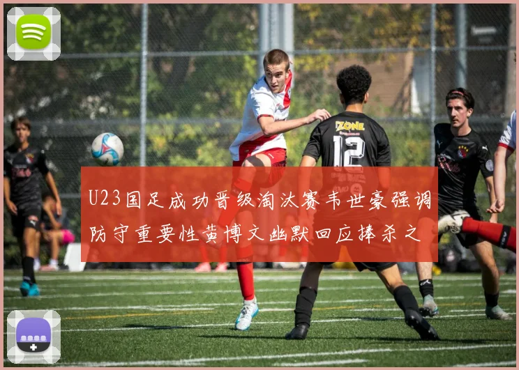 U23国足成功晋级淘汰赛韦世豪强调防守重要性黄博文幽默回应捧杀之说