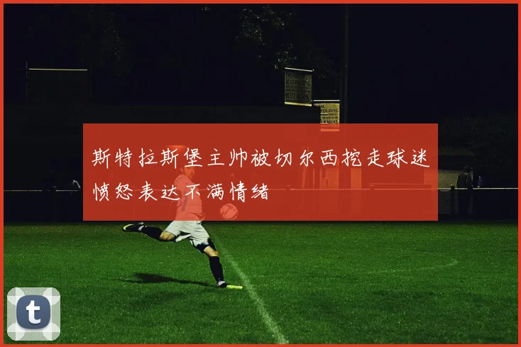 斯特拉斯堡主帅被切尔西挖走球迷愤怒表达不满情绪