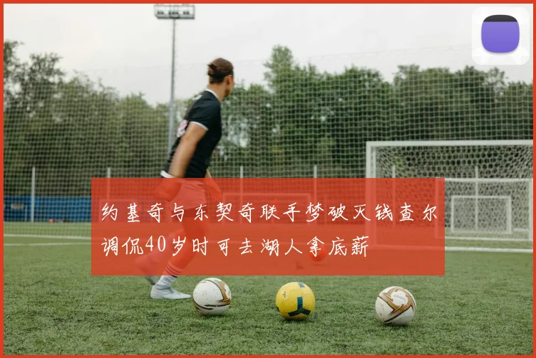 约基奇与东契奇联手梦破灭钱查尔调侃40岁时可去湖人拿底薪