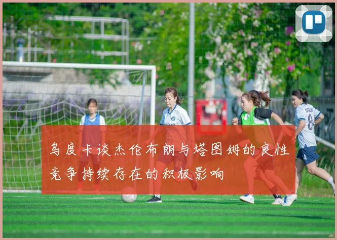 乌度卡谈杰伦布朗与塔图姆的良性竞争持续存在的积极影响