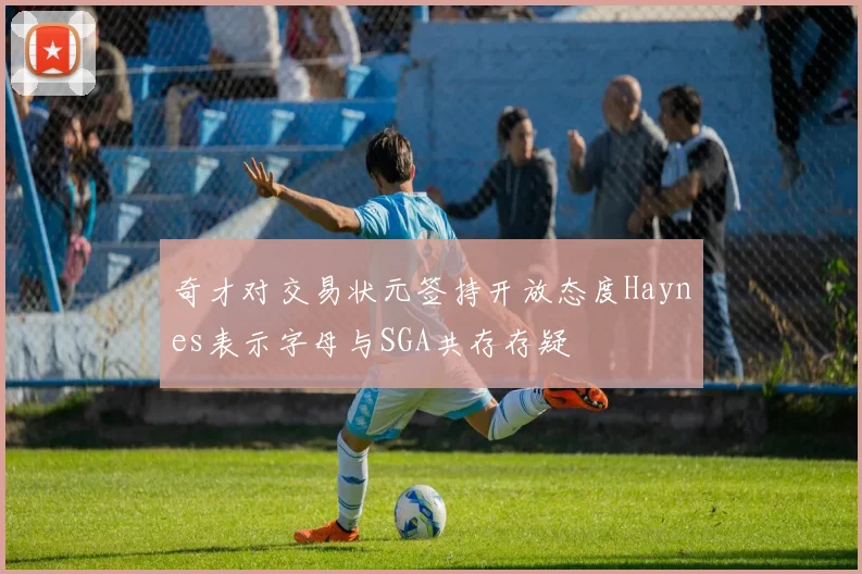 奇才对交易状元签持开放态度Haynes表示字母与SGA共存存疑