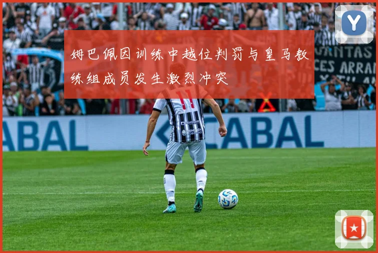姆巴佩因训练中越位判罚与皇马教练组成员发生激烈冲突