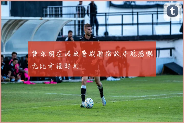 费尔明在诺坎普战胜宿敌夺冠感慨无比幸福时刻