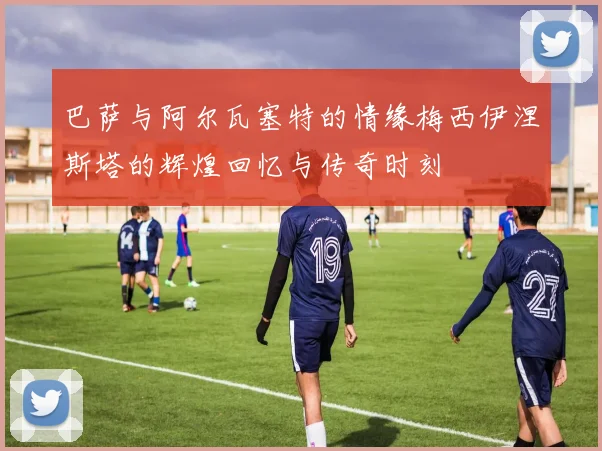 巴萨与阿尔瓦塞特的情缘梅西伊涅斯塔的辉煌回忆与传奇时刻